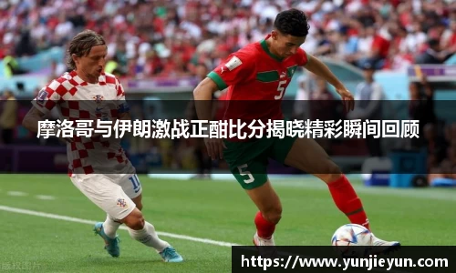 摩洛哥与伊朗激战正酣比分揭晓精彩瞬间回顾