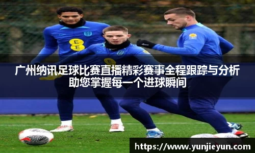 广州纳讯足球比赛直播精彩赛事全程跟踪与分析助您掌握每一个进球瞬间